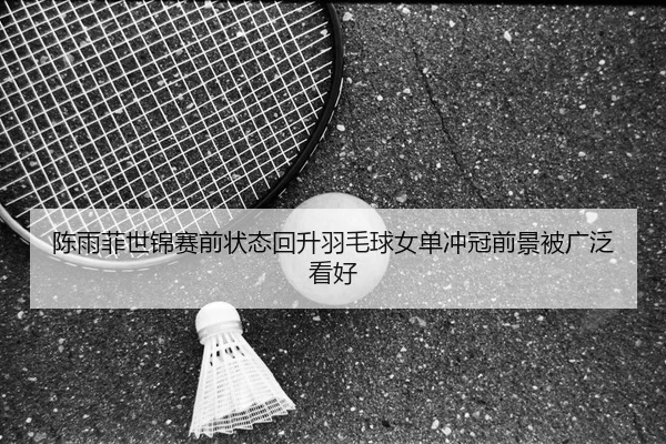 陈雨菲世锦赛前状态回升羽毛球女单冲冠前景被广泛看好